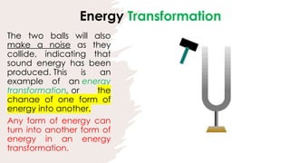 The two balls will also
make a noise as they
collide, indicating that
sound energy has been
produced. This is an
example of an energy
transformation, or the
change of one form of
energy into another.
Any form of energy can
turn into another form of
energy in an energy
transformation.
Energy Transformation
 