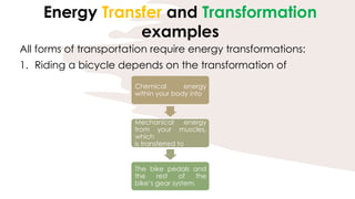 Energy Transfer and Transformation
examples
All forms of transportation require energy transformations:
1. Riding a bicycle depends on the transformation of
Chemical energy
within your body into
Mechanical energy
from your muscles,
which
is transferred to
The bike pedals and
the rest of the
bike’s gear system.
 