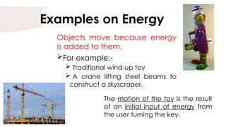 Examples on Energy
Objects move because energy
is added to them.
For example:-
 Traditional wind-up toy
 A crane lifting steel beams to
construct a skyscraper.
The motion of the toy is the result
of an initial input of energy from
the user turning the key.
 