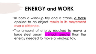 ENERGY and WORK
• In both a wind-up toy and a crane, a force
applied to an object results in its movement
over a distance.
• The amount of energy required to move a
large steel beam is much greater than the
energy needed to move a wind-up toy.
 