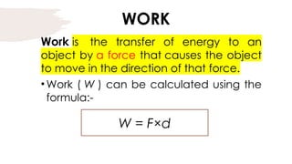 WORK
Work is the transfer of energy to an
object by a force that causes the object
to move in the direction of that force.
•Work ( W ) can be calculated using the
formula:-
W = F×d
 