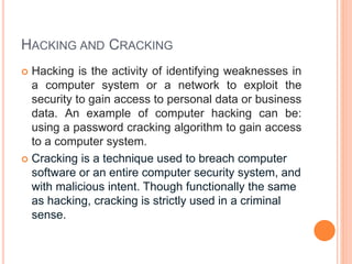 HACKING AND CRACKING
 Hacking is the activity of identifying weaknesses in
a computer system or a network to exploit the
security to gain access to personal data or business
data. An example of computer hacking can be:
using a password cracking algorithm to gain access
to a computer system.
 Cracking is a technique used to breach computer
software or an entire computer security system, and
with malicious intent. Though functionally the same
as hacking, cracking is strictly used in a criminal
sense.
 