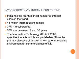 CYBERCRIMES: AN INDIAN PERSPECTIVE
 India has the fourth highest number of internet
users in the world.
 45 million internet users in India
 37% - in cybercafes
 57% are between 18 and 35 years
 The Information Technology (IT) Act, 2000,
specifies the acts which are punishable. Since the
primary objective of this Act is to create an enabling
environment for commercial use of I.T.
 
