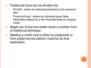  Traditional fraud can be divided into
1. ID theft : where an individual pretends to be someone
else
2. Financial fraud : where an individual gives false
information about his or her financial status to acquire
credit.
 Illegal use of lost and stolen cards is another form
of traditional technique.
 Stealing a credit card is either by pickpocket or
from postal service before it reaches its final
destination.
 