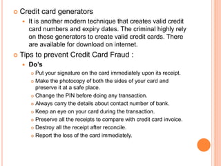  Credit card generators
 It is another modern technique that creates valid credit
card numbers and expiry dates. The criminal highly rely
on these generators to create valid credit cards. There
are available for download on internet.
 Tips to prevent Credit Card Fraud :
 Do’s
 Put your signature on the card immediately upon its receipt.
 Make the photocopy of both the sides of your card and
preserve it at a safe place.
 Change the PIN before doing any transaction.
 Always carry the details about contact number of bank.
 Keep an eye on your card during the transaction.
 Preserve all the receipts to compare with credit card invoice.
 Destroy all the receipt after reconcile.
 Report the loss of the card immediately.
 