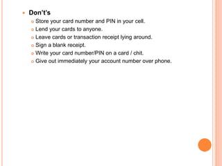  Don’t’s
 Store your card number and PIN in your cell.
 Lend your cards to anyone.
 Leave cards or transaction receipt lying around.
 Sign a blank receipt.
 Write your card number/PIN on a card / chit.
 Give out immediately your account number over phone.
 