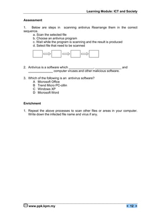 Learning Module: ICT and Society

Assessment

1.   Below are steps in scanning antivirus Rearrange them in the correct
sequence.
      a. Scan the selected file
      b. Choose an antivirus program
      c. Wait while the program is scanning and the result is produced
      d. Select file that need to be scanned




2. Antivirus is a software which ______________, _______________ and
   ______________ computer viruses and other malicious software.

3. Which of the following is an antivirus software?
     A Microsoft Office
     B Trend Micro PC-cillin
     C Windows XP
     D Microsoft Word


Enrichment

1. Repeat the above processes to scan other files or areas in your computer.
   Write down the infected file name and virus if any.




   www.ppk.kpm.my                                                     < 12 >
 