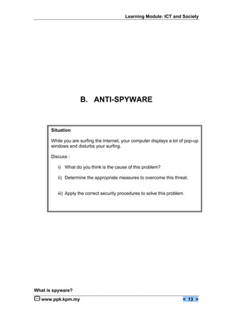 Learning Module: ICT and Society




                     B. ANTI-SPYWARE


       Situation

       While you are surfing the Internet, your computer displays a lot of pop-up
       windows and disturbs your surfing.

       Discuss :

          i) What do you think is the cause of this problem?

          ii) Determine the appropriate measures to overcome this threat.


          iii) Apply the correct security procedures to solve this problem.




What is spyware?
   www.ppk.kpm.my                                                         < 13 >
 