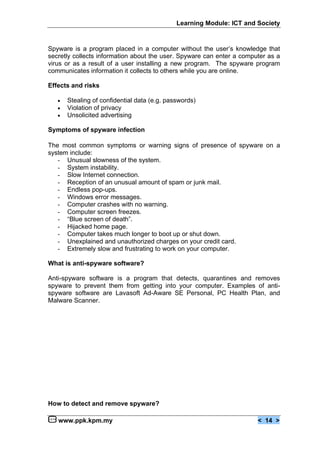 Learning Module: ICT and Society


Spyware is a program placed in a computer without the user’s knowledge that
secretly collects information about the user. Spyware can enter a computer as a
virus or as a result of a user installing a new program. The spyware program
communicates information it collects to others while you are online.

Effects and risks

   €   Stealing of confidential data (e.g. passwords)
   €   Violation of privacy
   €   Unsolicited advertising

Symptoms of spyware infection

The most common symptoms or warning signs of presence of spyware on a
system include:
   - Unusual slowness of the system.
   - System instability.
   - Slow Internet connection.
   - Reception of an unusual amount of spam or junk mail.
   - Endless pop-ups.
   - Windows error messages.
   - Computer crashes with no warning.
   - Computer screen freezes.
   - “Blue screen of death”.
   - Hijacked home page.
   - Computer takes much longer to boot up or shut down.
   - Unexplained and unauthorized charges on your credit card.
   - Extremely slow and frustrating to work on your computer.

What is anti-spyware software?

Anti-spyware software is a program that detects, quarantines and removes
spyware to prevent them from getting into your computer. Examples of anti-
spyware software are Lavasoft Ad-Aware SE Personal, PC Health Plan, and
Malware Scanner.




How to detect and remove spyware?

   www.ppk.kpm.my                                                      < 14 >
 