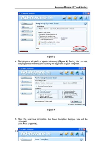 Learning Module: ICT and Society




                                 Figure 3

4. The program will perform system scanning (Figure 4). During this process,
   the program is detecting and tracking the spywares in your computer.




                                 Figure 4



5. After the scanning completes, the Scan Complete dialogue box will be
   displayed.
   Click Next (Figure 5).


   www.ppk.kpm.my                                                    < 16 >
 