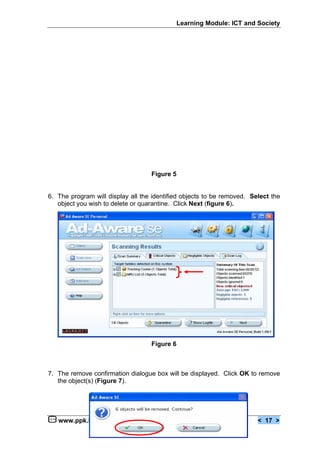 Learning Module: ICT and Society




                                   Figure 5


6. The program will display all the identified objects to be removed. Select the
   object you wish to delete or quarantine. Click Next (figure 6).




                                   Figure 6



7. The remove confirmation dialogue box will be displayed. Click OK to remove
   the object(s) (Figure 7).




   www.ppk.kpm.my                                                       < 17 >
 