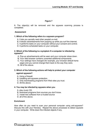 Learning Module: ICT and Society




                                    Figure 7

8. The object(s) will be removed and the spyware scanning process is
completed.

Assessment

1. Which of the following refers to a spyware program?
   A. It lets you secretly read other people's e-mail.
   B. It blocks advertisements from popping up while you surf the Internet.
   C. It performs tasks on your computer without your consent and control.
   D. It performs scheduled tasks on your computer.

2. Which of the following is a symptom if a computer is infected by
sypware?
   A. Pop-up advertisements will be seen and your computer slows down.
   B. Your web browser contains unwanted additional components.
   C. Your settings have changed (for example, your browser default home
      page) and you cannot change them back to the way they were.
   D. All of the above.

3. Which of the following actions will help to protect your computer
  against spyware?
   A. Using a firewall.
   B. Installing anti-spyware protection.
   C. Only downloading programs from Web sites you trust.
   D. All the above.

4. You may be infected by spyware when you
   A. play music CD.
   B. download programs from sources you don't know.
   C. install new software from a trusted source
   D. all of the above.

Enrichment

How often do you need to scan your personal computer using anti-spyware?
Discuss this with your friend(s). Repeat the above processes to detect spyware
in your computer. Write down the infected objects if any.




   www.ppk.kpm.my                                                        < 18 >
 