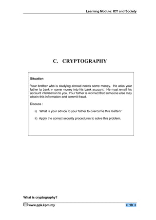 Learning Module: ICT and Society




                    C. CRYPTOGRAPHY


    Situation

    Your brother who is studying abroad needs some money. He asks your
    father to bank in some money into his bank account. He must email his
    account information to you. Your father is worried that someone else may
    obtain this information and commit fraud.

    Discuss :

       i) What is your advice to your father to overcome this matter?

       ii) Apply the correct security procedures to solve this problem.




What is cryptography?

   www.ppk.kpm.my                                                         < 19 >
 