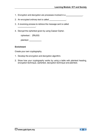 Learning Module: ICT and Society


1. Encryption and decryption are processes involved in a _______________.

2. An encrypted ordinary text is called _______________.

3. A reversing process to retrieve the message sent is called
   ________________.

4. Decrypt the ciphertext given by using Caeser Cipher.

      ciphertext : ZRUOG

      plaintext: ___________


Enrichment

Create your own cryptography.

1. Develop the encryption and decryption algorithm.

2. Show how your cryptography works by using a table with plaintext heading,
   encryption technique, ciphertext, decryption technique and plaintext.




   www.ppk.kpm.my                                                    < 22 >
 
