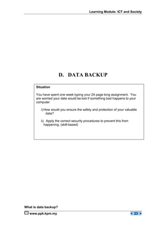 Learning Module: ICT and Society




                       D. DATA BACKUP

       Situation

       You have spent one week typing your 24 page long assignment. You
       are worried your data would be lost if something bad happens to your
       computer

          i) How would you ensure the safety and protection of your valuable
              data?

          ii) Apply the correct security procedures to prevent this from
             happening. (skill-based)




What is data backup?
   www.ppk.kpm.my                                                          < 23 >
 