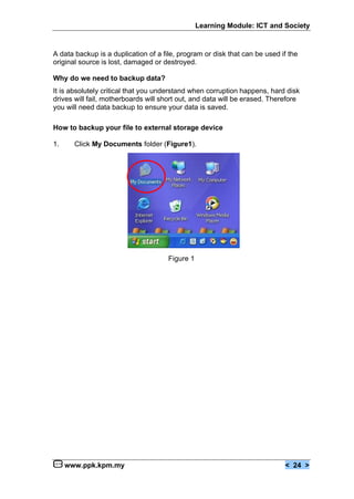 Learning Module: ICT and Society


A data backup is a duplication of a file, program or disk that can be used if the
original source is lost, damaged or destroyed.

Why do we need to backup data?
It is absolutely critical that you understand when corruption happens, hard disk
drives will fail, motherboards will short out, and data will be erased. Therefore
you will need data backup to ensure your data is saved.

How to backup your file to external storage device

1.     Click My Documents folder (Figure1).




                                      Figure 1




     www.ppk.kpm.my                                                         < 24 >
 