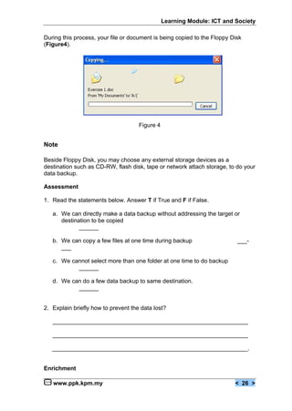 Learning Module: ICT and Society

During this process, your file or document is being copied to the Floppy Disk
(Figure4).




                                     Figure 4


Note

Beside Floppy Disk, you may choose any external storage devices as a
destination such as CD-RW, flash disk, tape or network attach storage, to do your
data backup.

Assessment

1. Read the statements below. Answer T if True and F if False.

   a. We can directly make a data backup without addressing the target or
      destination to be copied
             ______

   b. We can copy a few files at one time during backup                    ___-
      ___

   c. We cannot select more than one folder at one time to do backup
           ______

   d. We can do a few data backup to same destination.
           ______


2. Explain briefly how to prevent the data lost?

   ____________________________________________________________

   ____________________________________________________________

   ____________________________________________________________.


Enrichment

   www.ppk.kpm.my                                                         < 26 >
 
