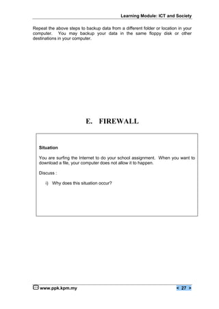 Learning Module: ICT and Society

Repeat the above steps to backup data from a different folder or location in your
computer. You may backup your data in the same floppy disk or other
destinations in your computer.




                          E. FIREWALL


   Situation

   You are surfing the Internet to do your school assignment. When you want to
   download a file, your computer does not allow it to happen.

   Discuss :

      i) Why does this situation occur?




   www.ppk.kpm.my                                                        < 27 >
 