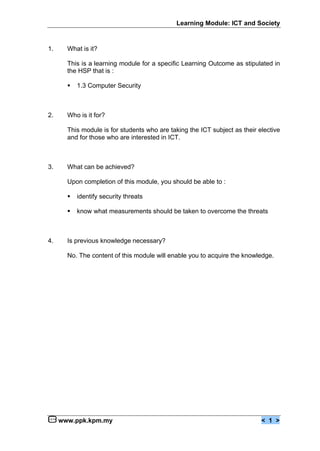 Learning Module: ICT and Society


1.     What is it?

       This is a learning module for a specific Learning Outcome as stipulated in
       the HSP that is :

       €   1.3 Computer Security



2.     Who is it for?

       This module is for students who are taking the ICT subject as their elective
       and for those who are interested in ICT.



3.     What can be achieved?

       Upon completion of this module, you should be able to :

       €   identify security threats

       €   know what measurements should be taken to overcome the threats



4.     Is previous knowledge necessary?

       No. The content of this module will enable you to acquire the knowledge.




     www.ppk.kpm.my                                                         < 1 >
 
