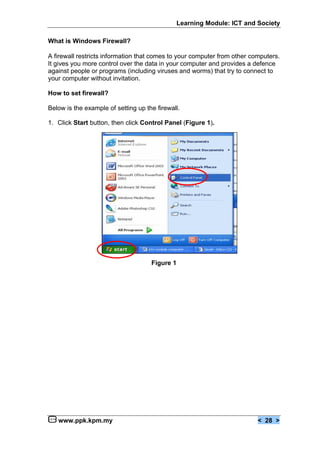Learning Module: ICT and Society

What is Windows Firewall?

A firewall restricts information that comes to your computer from other computers.
It gives you more control over the data in your computer and provides a defence
against people or programs (including viruses and worms) that try to connect to
your computer without invitation.

How to set firewall?

Below is the example of setting up the firewall.

1. Click Start button, then click Control Panel (Figure 1).




                                     Figure 1




   www.ppk.kpm.my                                                         < 28 >
 