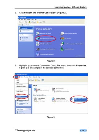 Learning Module: ICT and Society

2.    Click Network and Internet Connections (Figure 2).




                                   Figure 2

3.    Highlight your current Connection. Go to File menu then click Properties.
      Figure 3 is an example of the selected connection.




                                   Figure 3




     www.ppk.kpm.my                                                    < 29 >
 