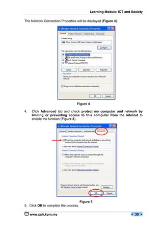 Learning Module: ICT and Society

The Network Connection Properties will be displayed (Figure 4).




                                   Figure 4

4.    Click Advanced tab and check protect my computer and network by
      limiting or preventing access to this computer from the internet to
      enable the function (Figure 5).




                                       Figure 5
5. Click OK to complete the process.

     www.ppk.kpm.my                                                    < 30 >
 