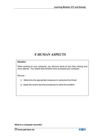 Learning Module: ICT and Society




                      F.HUMAN ASPECTS

  Situation

  While working on your computer, you discover some of your files missing and
  some altered. You realise that intruders have accessed your computer.


  Discuss :

     i)   Determine the appropriate measures to overcome this threat.

     ii) Apply the correct security procedures to solve this problem.




What is a computer security?

   www.ppk.kpm.my                                                       < 32 >
 