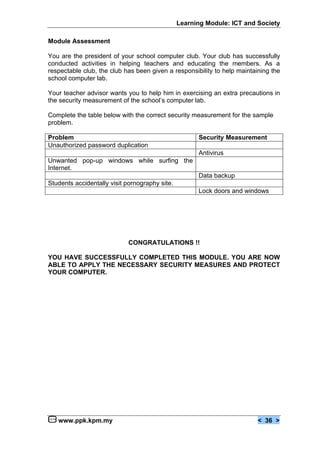 Learning Module: ICT and Society

Module Assessment

You are the president of your school computer club. Your club has successfully
conducted activities in helping teachers and educating the members. As a
respectable club, the club has been given a responsibility to help maintaining the
school computer lab.

Your teacher advisor wants you to help him in exercising an extra precautions in
the security measurement of the school’s computer lab.

Complete the table below with the correct security measurement for the sample
problem.

Problem                                               Security Measurement
Unauthorized password duplication
                                                      Antivirus
Unwanted pop-up windows while surfing the
Internet.
                                                      Data backup
Students accidentally visit pornography site.
                                                      Lock doors and windows




                            CONGRATULATIONS !!

YOU HAVE SUCCESSFULLY COMPLETED THIS MODULE. YOU ARE NOW
ABLE TO APPLY THE NECESSARY SECURITY MEASURES AND PROTECT
YOUR COMPUTER.




   www.ppk.kpm.my                                                         < 36 >
 