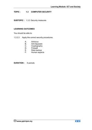 Learning Module: ICT and Society

TOPIC :       1.3     COMPUTER SECURITY



SUBTOPIC : 1.3.3 Security measures



LEARNING OUTCOMES

You should be able to:

1.3.3.3   Apply the correct security procedures.

             A.        Antivirus
             B.        Anti-Spyware
             C.        Cryptography
             D.        Firewall
             E.        Data backup
             F.        Human aspects




DURATION :        6 periods




   www.ppk.kpm.my                                                      < 2 >
 