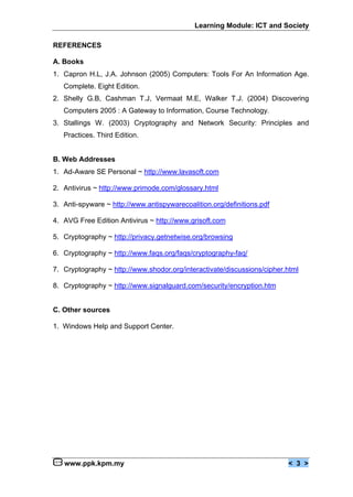 Learning Module: ICT and Society

REFERENCES

A. Books
1. Capron H.L, J.A. Johnson (2005) Computers: Tools For An Information Age.
   Complete. Eight Edition.
2. Shelly G.B, Cashman T.J, Vermaat M.E, Walker T.J. (2004) Discovering
   Computers 2005 : A Gateway to Information, Course Technology.
3. Stallings W. (2003) Cryptography and Network Security: Principles and
   Practices. Third Edition.


B. Web Addresses
1. Ad-Aware SE Personal ~ http://www.lavasoft.com

2. Antivirus ~ http://www.primode.com/glossary.html

3. Anti-spyware ~ http://www.antispywarecoalition.org/definitions.pdf

4. AVG Free Edition Antivirus ~ http://www.grisoft.com

5. Cryptography ~ http://privacy.getnetwise.org/browsing

6. Cryptography ~ http://www.faqs.org/faqs/cryptography-faq/

7. Cryptography ~ http://www.shodor.org/interactivate/discussions/cipher.html

8. Cryptography ~ http://www.signalguard.com/security/encryption.htm


C. Other sources

1. Windows Help and Support Center.




   www.ppk.kpm.my                                                        < 3 >
 