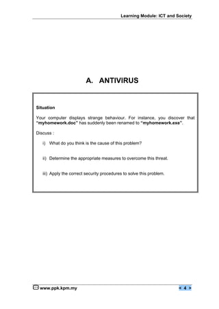 Learning Module: ICT and Society




                          A. ANTIVIRUS


Situation

Your computer displays strange behaviour. For instance, you discover that
“myhomework.doc” has suddenly been renamed to “myhomework.exe”.

Discuss :

   i) What do you think is the cause of this problem?


   ii) Determine the appropriate measures to overcome this threat.


   iii) Apply the correct security procedures to solve this problem.




 www.ppk.kpm.my                                                        < 4 >
 