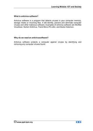 Learning Module: ICT and Society




What is antivirus software?

Antivirus software is a program that detects viruses in your computer memory,
storage media or incoming files. It will identify, prevent and eliminate computer
viruses and other malicious software. Examples of antivirus software are McAfee
VirusScan, Norton AntiVirus, Trend Micro PC-cillin, and Doctor Solomon.




Why do we need an antivirussoftware?

Antivirus software protects a computer against viruses by identifying and
removing any computer viruses found.




   www.ppk.kpm.my                                                         < 5 >
 