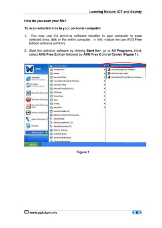 Learning Module: ICT and Society

How do you scan your file?

To scan selected area in your personal computer:

1.    You may use the antivirus software installed in your computer to scan
     selected area, disk or the entire computer. In this module we use AVG Free
     Edition antivirus software.

2. Start the antivirus software by clicking Start then go to All Programs. Next,
   select AVG Free Edition followed by AVG Free Control Center (Figure 1).




                                    Figure 1




     www.ppk.kpm.my                                                      < 6 >
 