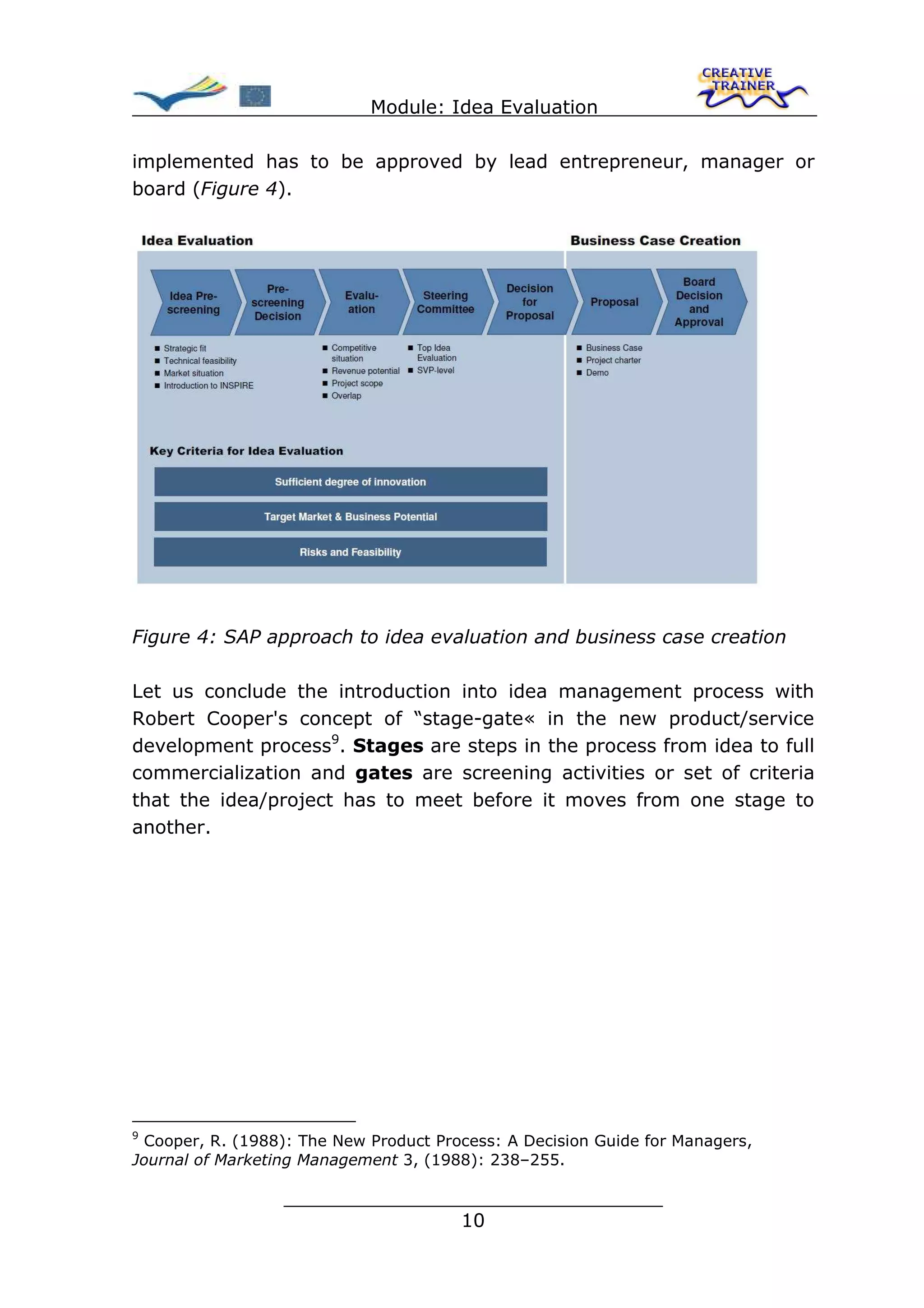 Module: Idea Evaluation

implemented has to be approved by lead entrepreneur, manager or
board (Figure 4).




Figure 4: SAP approach to idea evaluation and business case creation

Let us conclude the introduction into idea management process with
Robert Cooper's concept of “stage-gate« in the new product/service
development process9. Stages are steps in the process from idea to full
commercialization and gates are screening activities or set of criteria
that the idea/project has to meet before it moves from one stage to
another.




9
 Cooper, R. (1988): The New Product Process: A Decision Guide for Managers,
Journal of Marketing Management 3, (1988): 238–255.

                  ________________________________
                                 10
 