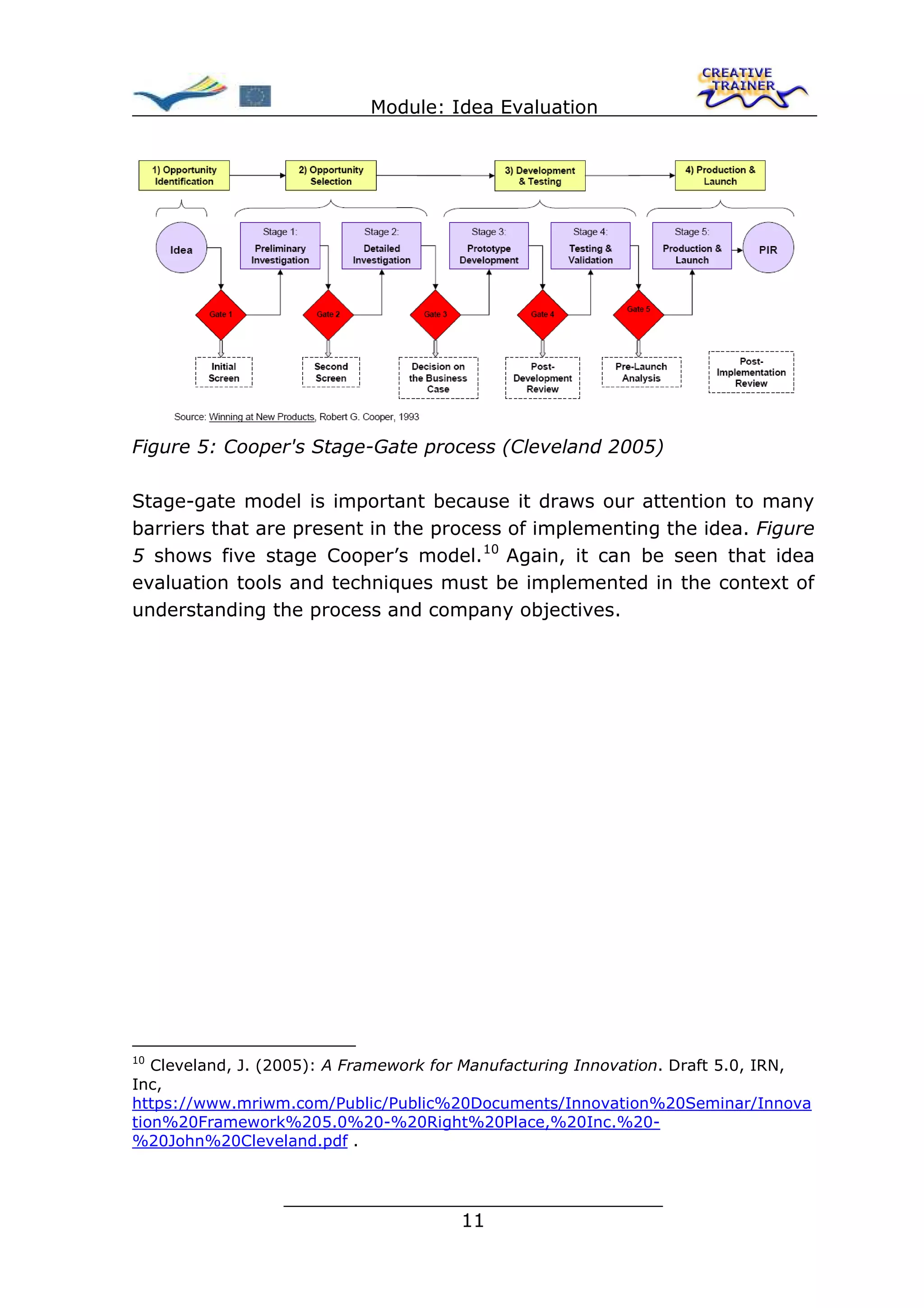 Module: Idea Evaluation




Figure 5: Cooper's Stage-Gate process (Cleveland 2005)

Stage-gate model is important because it draws our attention to many
barriers that are present in the process of implementing the idea. Figure
5 shows five stage Cooper’s model. 10 Again, it can be seen that idea
evaluation tools and techniques must be implemented in the context of
understanding the process and company objectives.




10
   Cleveland, J. (2005): A Framework for Manufacturing Innovation. Draft 5.0, IRN,
Inc,
https://www.mriwm.com/Public/Public%20Documents/Innovation%20Seminar/Innova
tion%20Framework%205.0%20-%20Right%20Place,%20Inc.%20-
%20John%20Cleveland.pdf .


                  ________________________________
                                 11
 