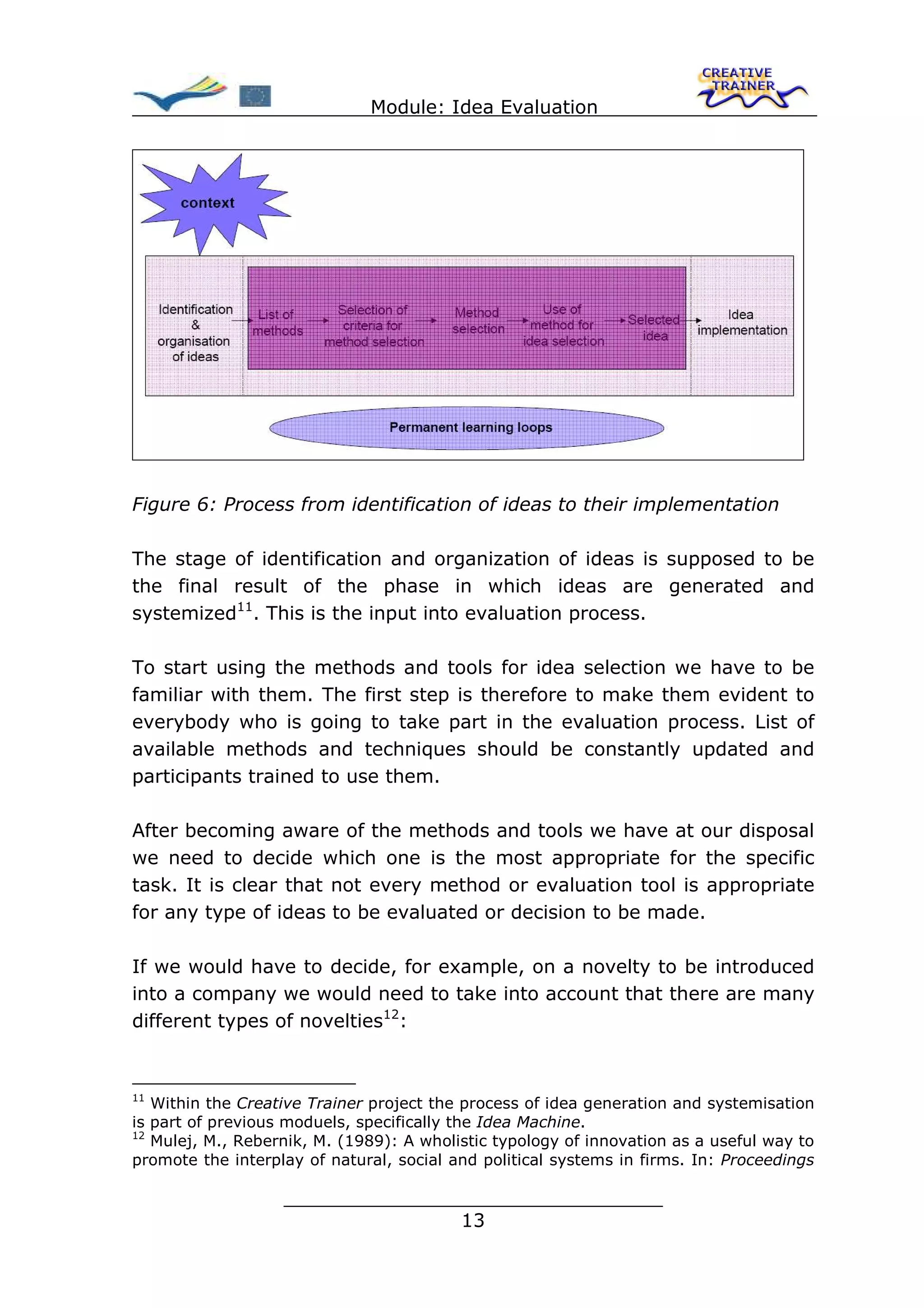 Module: Idea Evaluation




Figure 6: Process from identification of ideas to their implementation

The stage of identification and organization of ideas is supposed to be
the final result of the phase in which ideas are generated and
systemized11. This is the input into evaluation process.

To start using the methods and tools for idea selection we have to be
familiar with them. The first step is therefore to make them evident to
everybody who is going to take part in the evaluation process. List of
available methods and techniques should be constantly updated and
participants trained to use them.

After becoming aware of the methods and tools we have at our disposal
we need to decide which one is the most appropriate for the specific
task. It is clear that not every method or evaluation tool is appropriate
for any type of ideas to be evaluated or decision to be made.

If we would have to decide, for example, on a novelty to be introduced
into a company we would need to take into account that there are many
different types of novelties12:


11
   Within the Creative Trainer project the process of idea generation and systemisation
is part of previous moduels, specifically the Idea Machine.
12
   Mulej, M., Rebernik, M. (1989): A wholistic typology of innovation as a useful way to
promote the interplay of natural, social and political systems in firms. In: Proceedings

                   ________________________________
                                  13
 