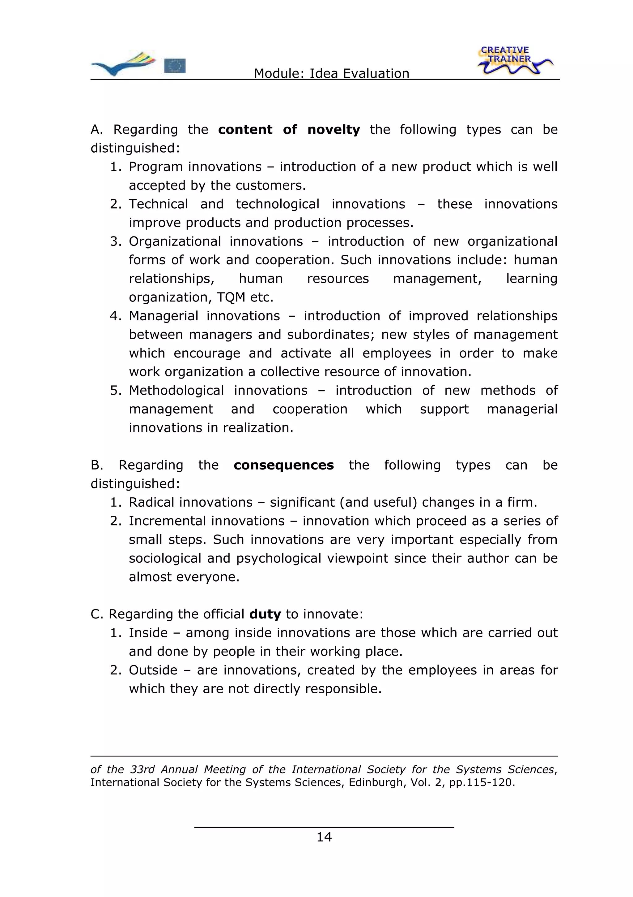 Module: Idea Evaluation



A. Regarding the content of novelty the following types can be
distinguished:
   1. Program innovations – introduction of a new product which is well
      accepted by the customers.
   2. Technical and technological innovations – these innovations
      improve products and production processes.
   3. Organizational innovations – introduction of new organizational
      forms of work and cooperation. Such innovations include: human
      relationships,   human      resources    management,    learning
      organization, TQM etc.
   4. Managerial innovations – introduction of improved relationships
      between managers and subordinates; new styles of management
      which encourage and activate all employees in order to make
      work organization a collective resource of innovation.
   5. Methodological innovations – introduction of new methods of
      management and cooperation which support managerial
      innovations in realization.

B. Regarding the consequences the following types can be
distinguished:
   1. Radical innovations – significant (and useful) changes in a firm.
   2. Incremental innovations – innovation which proceed as a series of
      small steps. Such innovations are very important especially from
      sociological and psychological viewpoint since their author can be
      almost everyone.

C. Regarding the official duty to innovate:
   1. Inside – among inside innovations are those which are carried out
      and done by people in their working place.
   2. Outside – are innovations, created by the employees in areas for
      which they are not directly responsible.




of the 33rd Annual Meeting of the International Society for the Systems Sciences,
International Society for the Systems Sciences, Edinburgh, Vol. 2, pp.115-120.


                 ________________________________
                                14
 