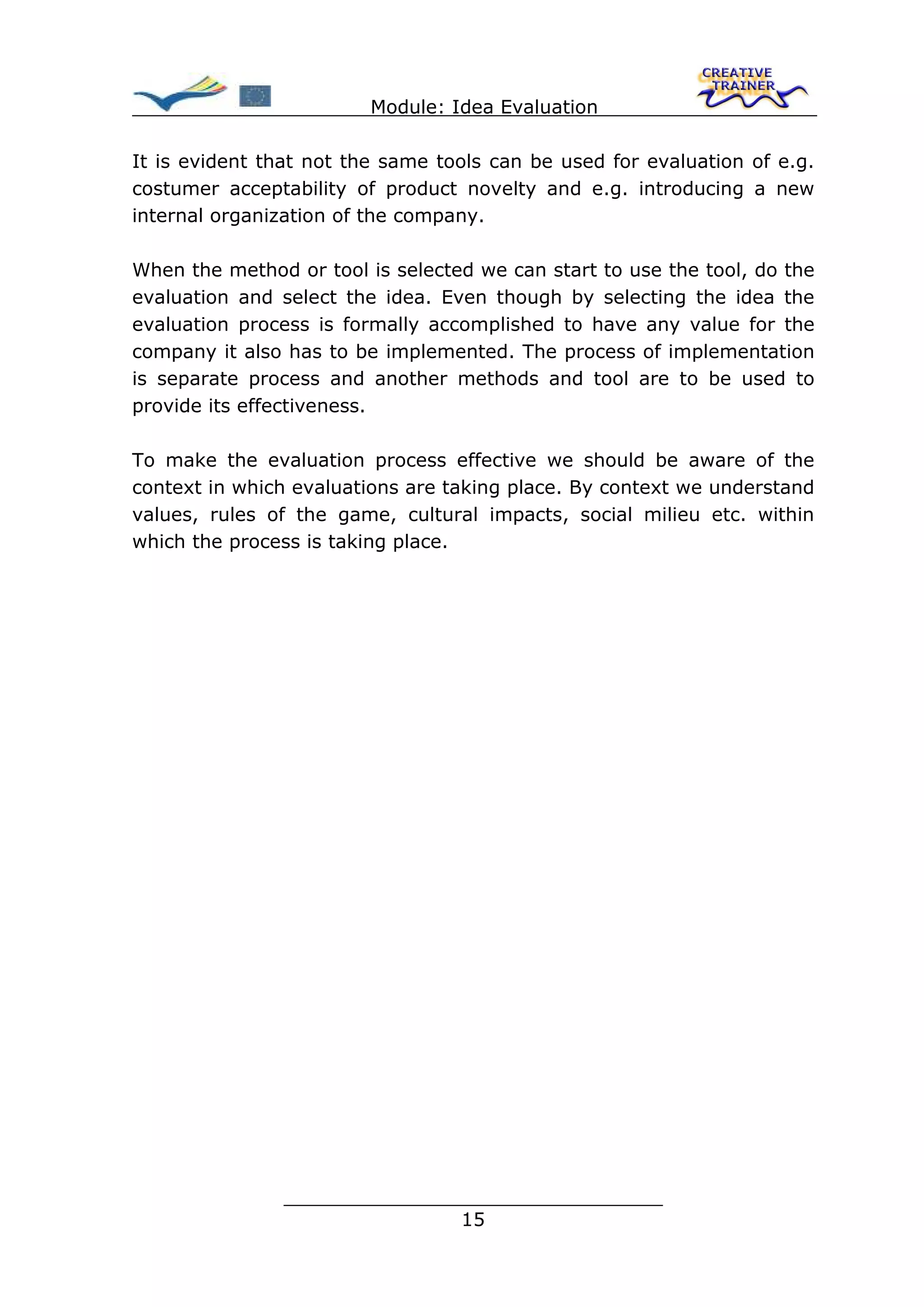 Module: Idea Evaluation

It is evident that not the same tools can be used for evaluation of e.g.
costumer acceptability of product novelty and e.g. introducing a new
internal organization of the company.

When the method or tool is selected we can start to use the tool, do the
evaluation and select the idea. Even though by selecting the idea the
evaluation process is formally accomplished to have any value for the
company it also has to be implemented. The process of implementation
is separate process and another methods and tool are to be used to
provide its effectiveness.

To make the evaluation process effective we should be aware of the
context in which evaluations are taking place. By context we understand
values, rules of the game, cultural impacts, social milieu etc. within
which the process is taking place.




               ________________________________
                              15
 