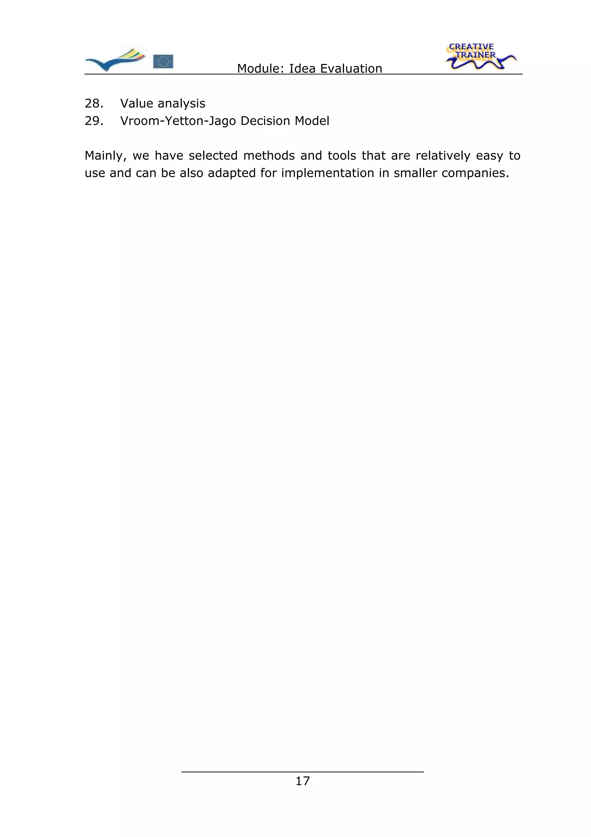 Module: Idea Evaluation

28.   Value analysis
29.   Vroom-Yetton-Jago Decision Model

Mainly, we have selected methods and tools that are relatively easy to
use and can be also adapted for implementation in smaller companies.




               ________________________________
                              17
 