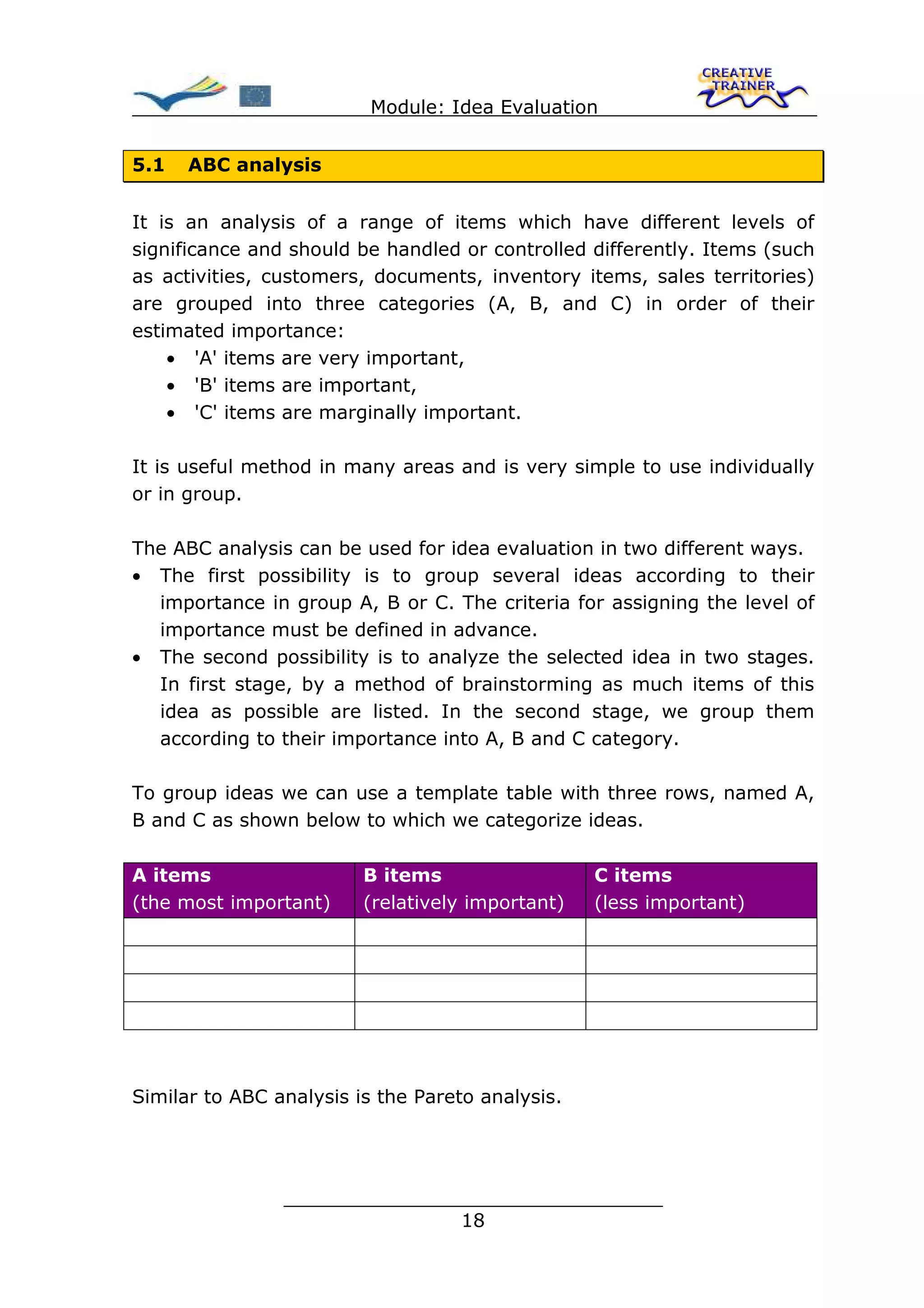 Module: Idea Evaluation


5.1   ABC analysis


It is an analysis of a range of items which have different levels of
significance and should be handled or controlled differently. Items (such
as activities, customers, documents, inventory items, sales territories)
are grouped into three categories (A, B, and C) in order of their
estimated importance:
    • 'A' items are very important,
    • 'B' items are important,
    • 'C' items are marginally important.

It is useful method in many areas and is very simple to use individually
or in group.

The ABC analysis can be used for idea evaluation in two different ways.
• The first possibility is to group several ideas according to their
  importance in group A, B or C. The criteria for assigning the level of
  importance must be defined in advance.
• The second possibility is to analyze the selected idea in two stages.
  In first stage, by a method of brainstorming as much items of this
  idea as possible are listed. In the second stage, we group them
  according to their importance into A, B and C category.

To group ideas we can use a template table with three rows, named A,
B and C as shown below to which we categorize ideas.

A items                  B items                  C items
(the most important)     (relatively important)   (less important)




Similar to ABC analysis is the Pareto analysis.




                ________________________________
                               18
 