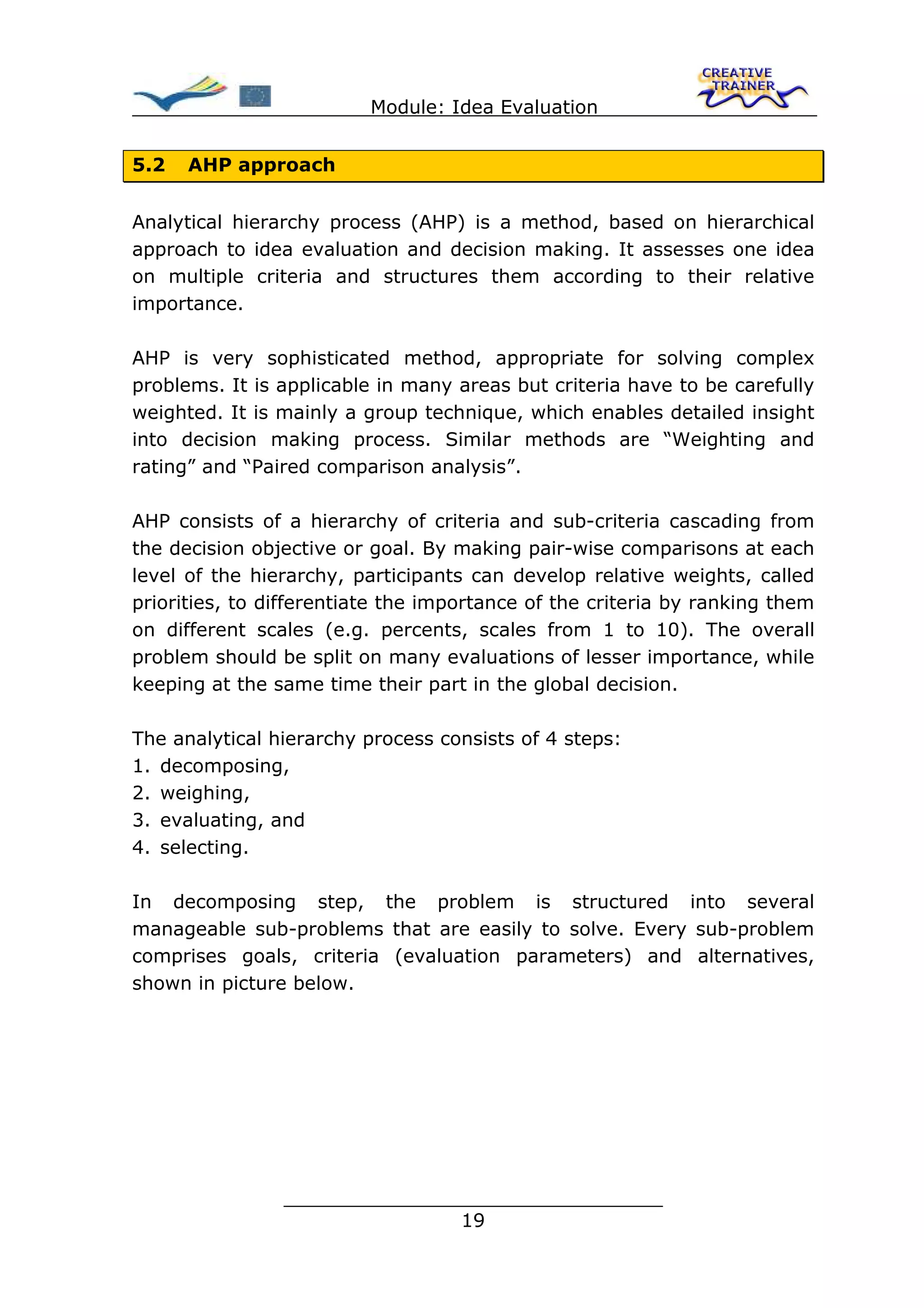 Module: Idea Evaluation


5.2   AHP approach


Analytical hierarchy process (AHP) is a method, based on hierarchical
approach to idea evaluation and decision making. It assesses one idea
on multiple criteria and structures them according to their relative
importance.

AHP is very sophisticated method, appropriate for solving complex
problems. It is applicable in many areas but criteria have to be carefully
weighted. It is mainly a group technique, which enables detailed insight
into decision making process. Similar methods are “Weighting and
rating” and “Paired comparison analysis”.

AHP consists of a hierarchy of criteria and sub-criteria cascading from
the decision objective or goal. By making pair-wise comparisons at each
level of the hierarchy, participants can develop relative weights, called
priorities, to differentiate the importance of the criteria by ranking them
on different scales (e.g. percents, scales from 1 to 10). The overall
problem should be split on many evaluations of lesser importance, while
keeping at the same time their part in the global decision.

The analytical hierarchy process consists of 4 steps:
1. decomposing,
2. weighing,
3. evaluating, and
4. selecting.

In decomposing step, the problem is structured into several
manageable sub-problems that are easily to solve. Every sub-problem
comprises goals, criteria (evaluation parameters) and alternatives,
shown in picture below.




                ________________________________
                               19
 