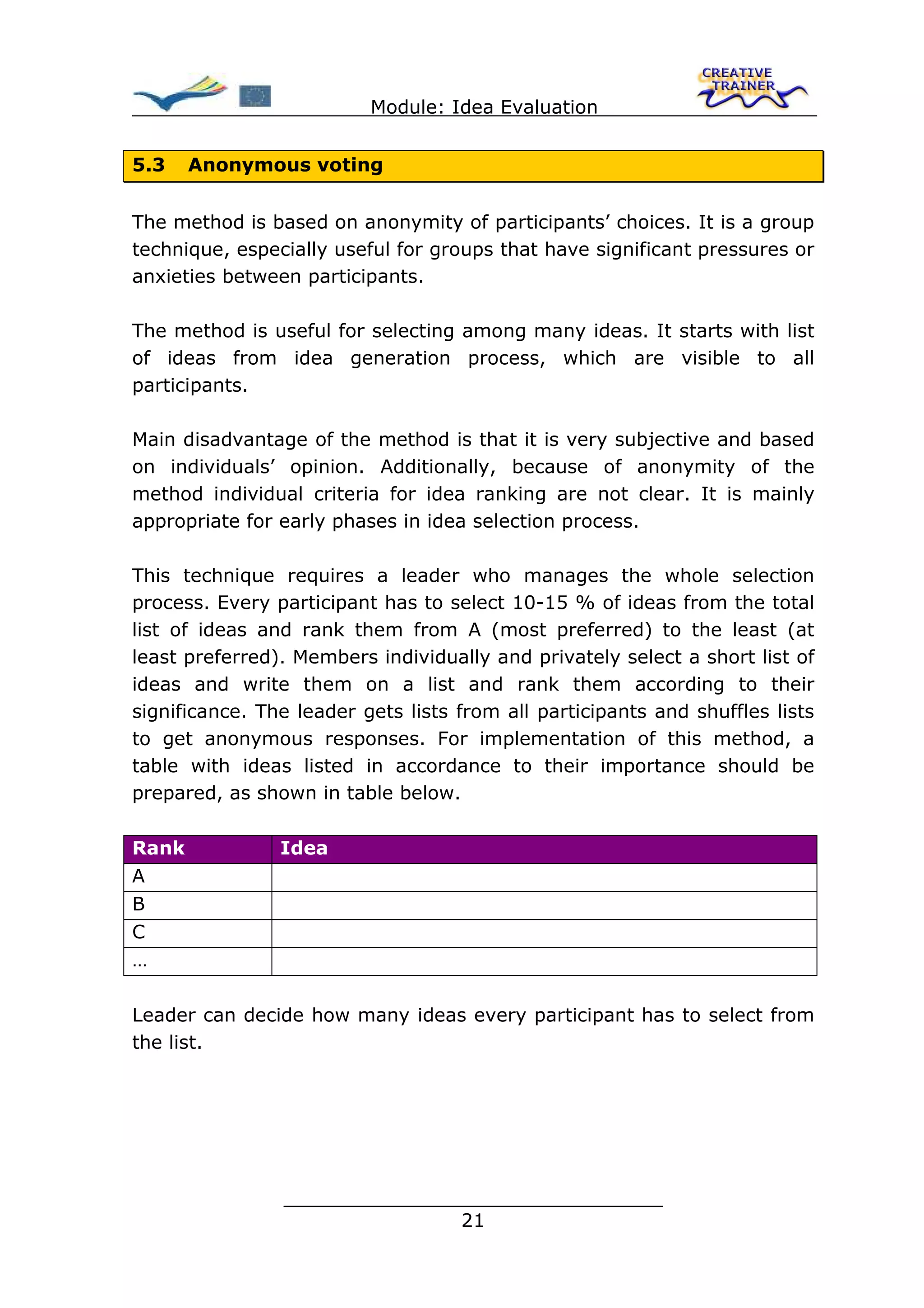 Module: Idea Evaluation


5.3    Anonymous voting


The method is based on anonymity of participants’ choices. It is a group
technique, especially useful for groups that have significant pressures or
anxieties between participants.

The method is useful for selecting among many ideas. It starts with list
of ideas from idea generation process, which are visible to all
participants.

Main disadvantage of the method is that it is very subjective and based
on individuals’ opinion. Additionally, because of anonymity of the
method individual criteria for idea ranking are not clear. It is mainly
appropriate for early phases in idea selection process.

This technique requires a leader who manages the whole selection
process. Every participant has to select 10-15 % of ideas from the total
list of ideas and rank them from A (most preferred) to the least (at
least preferred). Members individually and privately select a short list of
ideas and write them on a list and rank them according to their
significance. The leader gets lists from all participants and shuffles lists
to get anonymous responses. For implementation of this method, a
table with ideas listed in accordance to their importance should be
prepared, as shown in table below.

Rank            Idea
A
B
C
…

Leader can decide how many ideas every participant has to select from
the list.




                ________________________________
                               21
 