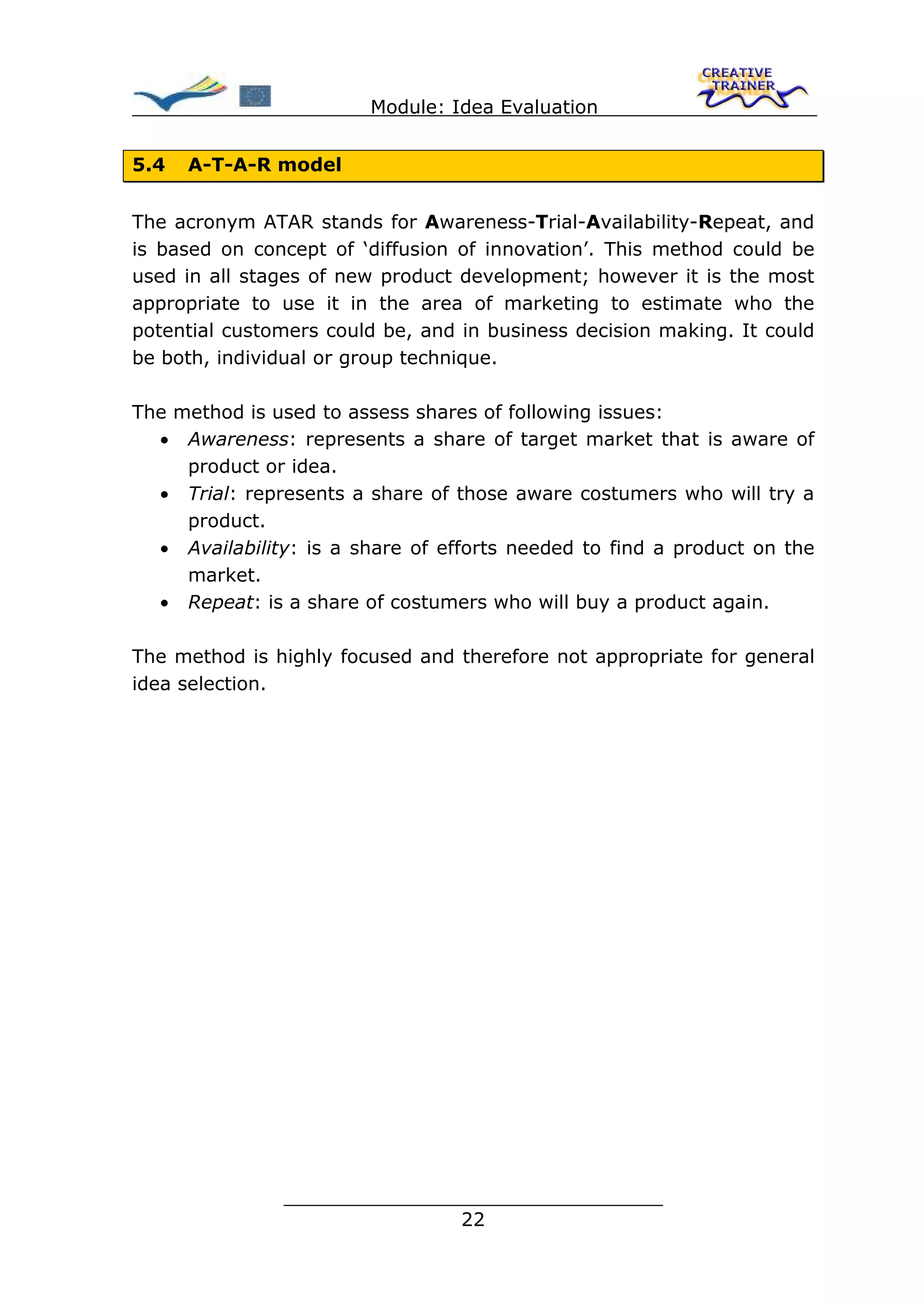 Module: Idea Evaluation


5.4   A-T-A-R model


The acronym ATAR stands for Awareness-Trial-Availability-Repeat, and
is based on concept of ‘diffusion of innovation’. This method could be
used in all stages of new product development; however it is the most
appropriate to use it in the area of marketing to estimate who the
potential customers could be, and in business decision making. It could
be both, individual or group technique.

The method is used to assess shares of following issues:
  • Awareness: represents a share of target market that is aware of
     product or idea.
  • Trial: represents a share of those aware costumers who will try a
     product.
  • Availability: is a share of efforts needed to find a product on the
     market.
  • Repeat: is a share of costumers who will buy a product again.

The method is highly focused and therefore not appropriate for general
idea selection.




               ________________________________
                              22
 