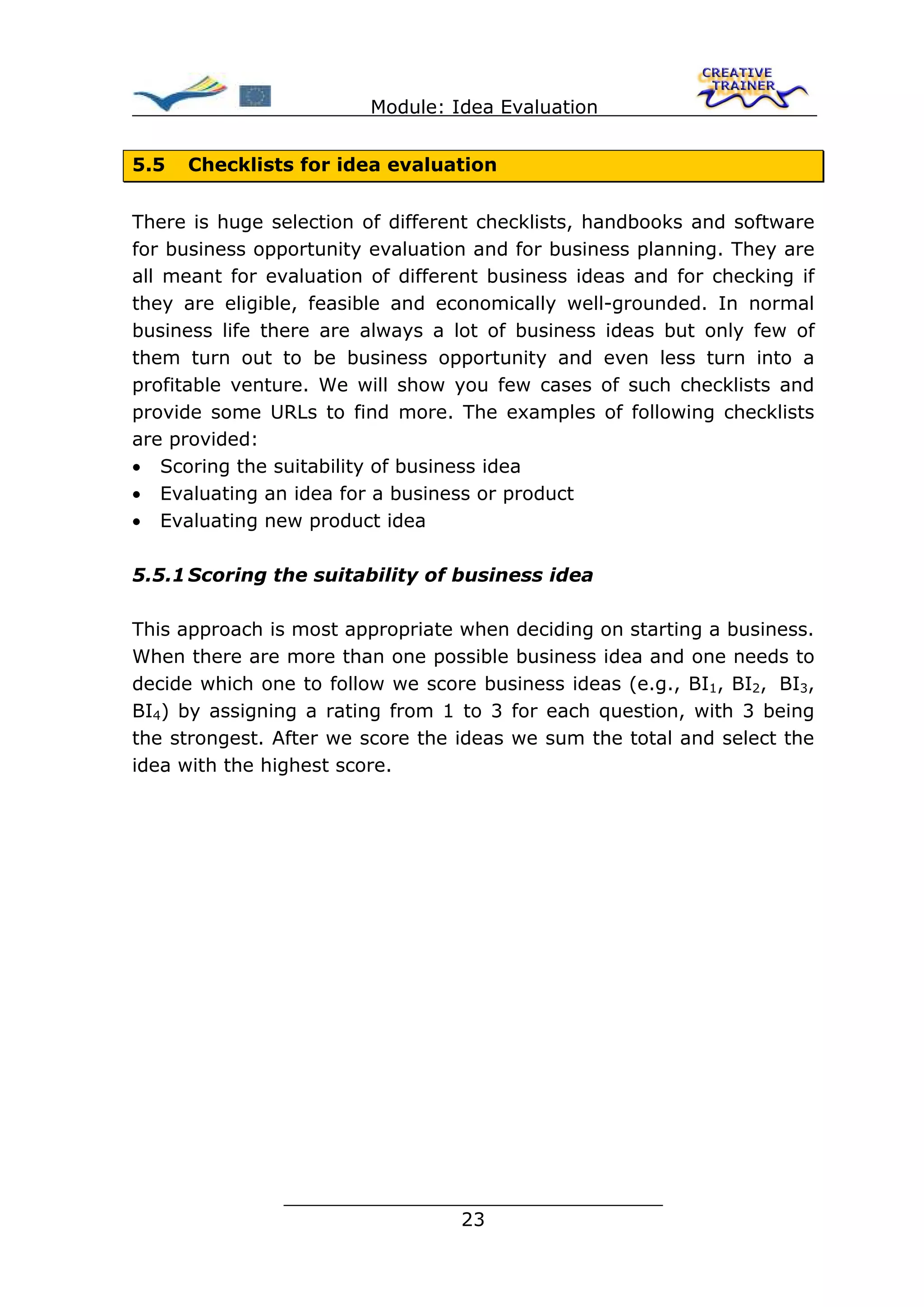 Module: Idea Evaluation


5.5   Checklists for idea evaluation


There is huge selection of different checklists, handbooks and software
for business opportunity evaluation and for business planning. They are
all meant for evaluation of different business ideas and for checking if
they are eligible, feasible and economically well-grounded. In normal
business life there are always a lot of business ideas but only few of
them turn out to be business opportunity and even less turn into a
profitable venture. We will show you few cases of such checklists and
provide some URLs to find more. The examples of following checklists
are provided:
• Scoring the suitability of business idea
• Evaluating an idea for a business or product
• Evaluating new product idea

5.5.1 Scoring the suitability of business idea

This approach is most appropriate when deciding on starting a business.
When there are more than one possible business idea and one needs to
decide which one to follow we score business ideas (e.g., BI1, BI2, BI3,
BI4) by assigning a rating from 1 to 3 for each question, with 3 being
the strongest. After we score the ideas we sum the total and select the
idea with the highest score.




               ________________________________
                              23
 