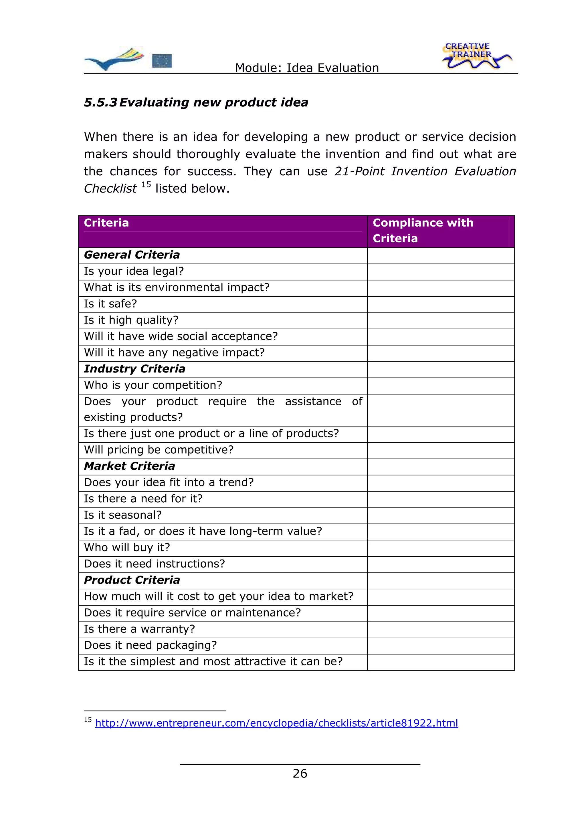 Module: Idea Evaluation

5.5.3 Evaluating new product idea

When there is an idea for developing a new product or service decision
makers should thoroughly evaluate the invention and find out what are
the chances for success. They can use 21-Point Invention Evaluation
Checklist 15 listed below.

Criteria                                                 Compliance with
                                                         Criteria
General Criteria
Is your idea legal?
What is its environmental impact?
Is it safe?
Is it high quality?
Will it have wide social acceptance?
Will it have any negative impact?
Industry Criteria
Who is your competition?
Does your product require the assistance of
existing products?
Is there just one product or a line of products?
Will pricing be competitive?
Market Criteria
Does your idea fit into a trend?
Is there a need for it?
Is it seasonal?
Is it a fad, or does it have long-term value?
Who will buy it?
Does it need instructions?
Product Criteria
How much will it cost to get your idea to market?
Does it require service or maintenance?
Is there a warranty?
Does it need packaging?
Is it the simplest and most attractive it can be?




15
     http://www.entrepreneur.com/encyclopedia/checklists/article81922.html


                     ________________________________
                                    26
 
