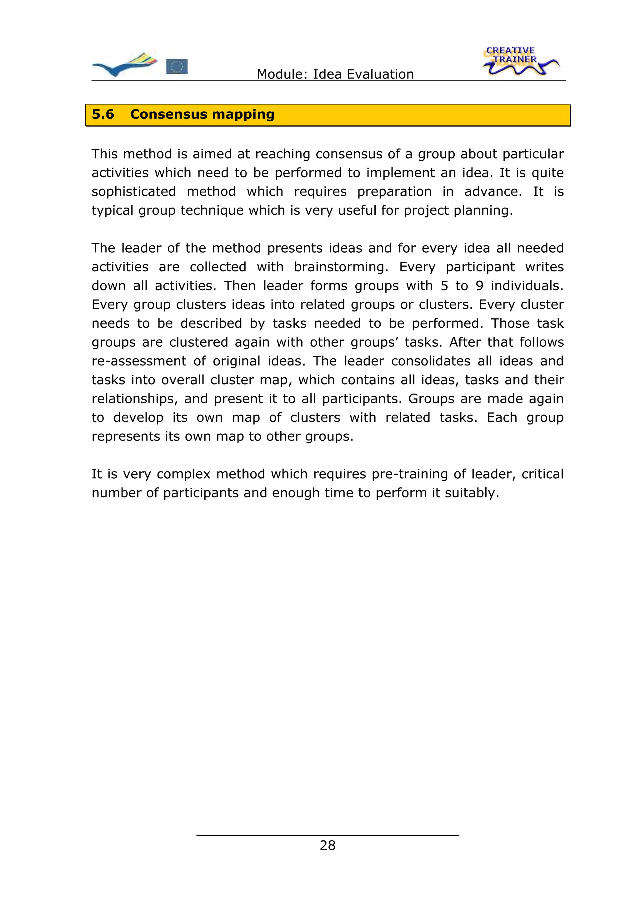 Module: Idea Evaluation


5.6   Consensus mapping


This method is aimed at reaching consensus of a group about particular
activities which need to be performed to implement an idea. It is quite
sophisticated method which requires preparation in advance. It is
typical group technique which is very useful for project planning.

The leader of the method presents ideas and for every idea all needed
activities are collected with brainstorming. Every participant writes
down all activities. Then leader forms groups with 5 to 9 individuals.
Every group clusters ideas into related groups or clusters. Every cluster
needs to be described by tasks needed to be performed. Those task
groups are clustered again with other groups’ tasks. After that follows
re-assessment of original ideas. The leader consolidates all ideas and
tasks into overall cluster map, which contains all ideas, tasks and their
relationships, and present it to all participants. Groups are made again
to develop its own map of clusters with related tasks. Each group
represents its own map to other groups.

It is very complex method which requires pre-training of leader, critical
number of participants and enough time to perform it suitably.




                ________________________________
                               28
 