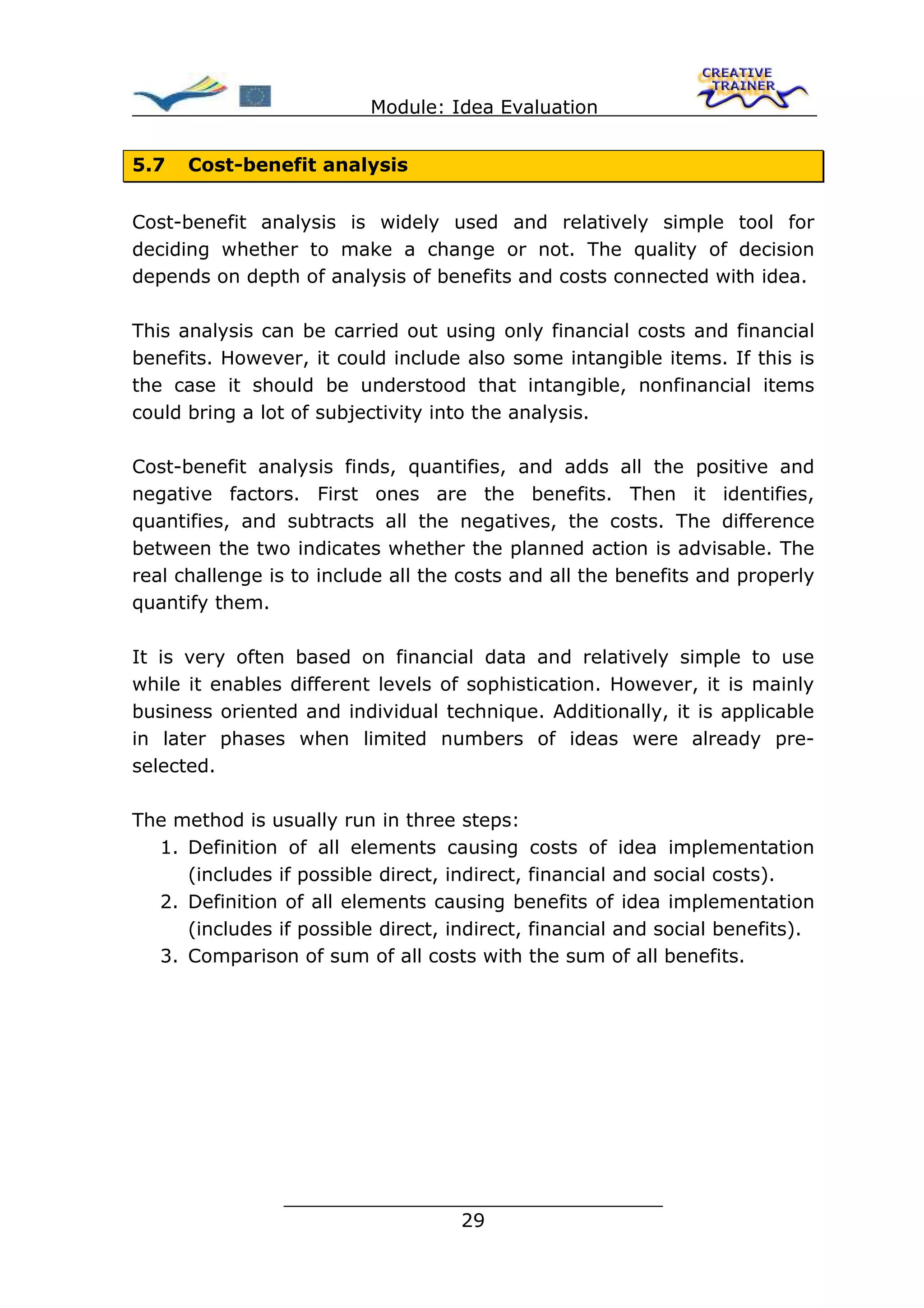 Module: Idea Evaluation


5.7   Cost-benefit analysis


Cost-benefit analysis is widely used and relatively simple tool for
deciding whether to make a change or not. The quality of decision
depends on depth of analysis of benefits and costs connected with idea.

This analysis can be carried out using only financial costs and financial
benefits. However, it could include also some intangible items. If this is
the case it should be understood that intangible, nonfinancial items
could bring a lot of subjectivity into the analysis.

Cost-benefit analysis finds, quantifies, and adds all the positive and
negative factors. First ones are the benefits. Then it identifies,
quantifies, and subtracts all the negatives, the costs. The difference
between the two indicates whether the planned action is advisable. The
real challenge is to include all the costs and all the benefits and properly
quantify them.

It is very often based on financial data and relatively simple to use
while it enables different levels of sophistication. However, it is mainly
business oriented and individual technique. Additionally, it is applicable
in later phases when limited numbers of ideas were already pre-
selected.

The method is usually run in three steps:
  1. Definition of all elements causing costs of idea implementation
     (includes if possible direct, indirect, financial and social costs).
  2. Definition of all elements causing benefits of idea implementation
     (includes if possible direct, indirect, financial and social benefits).
  3. Comparison of sum of all costs with the sum of all benefits.




                ________________________________
                               29
 