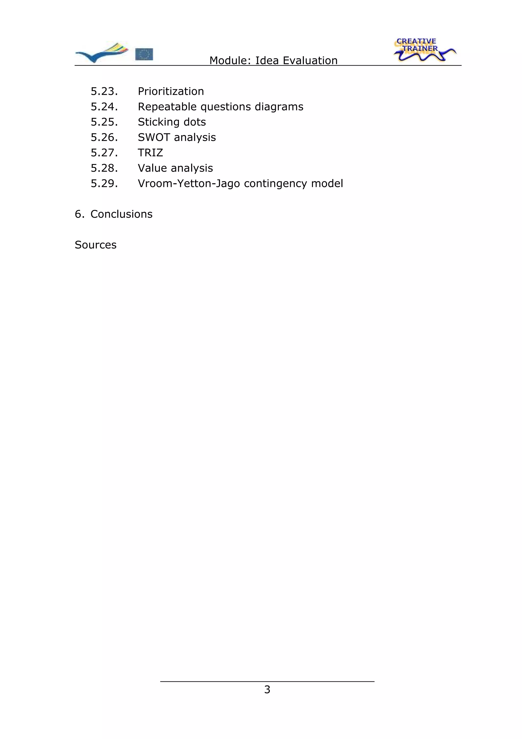 Module: Idea Evaluation

  5.23.    Prioritization
  5.24.    Repeatable questions diagrams
  5.25.    Sticking dots
  5.26.    SWOT analysis
  5.27.    TRIZ
  5.28.    Value analysis
  5.29.    Vroom-Yetton-Jago contingency model

6. Conclusions

Sources




                 ________________________________
                                3
 