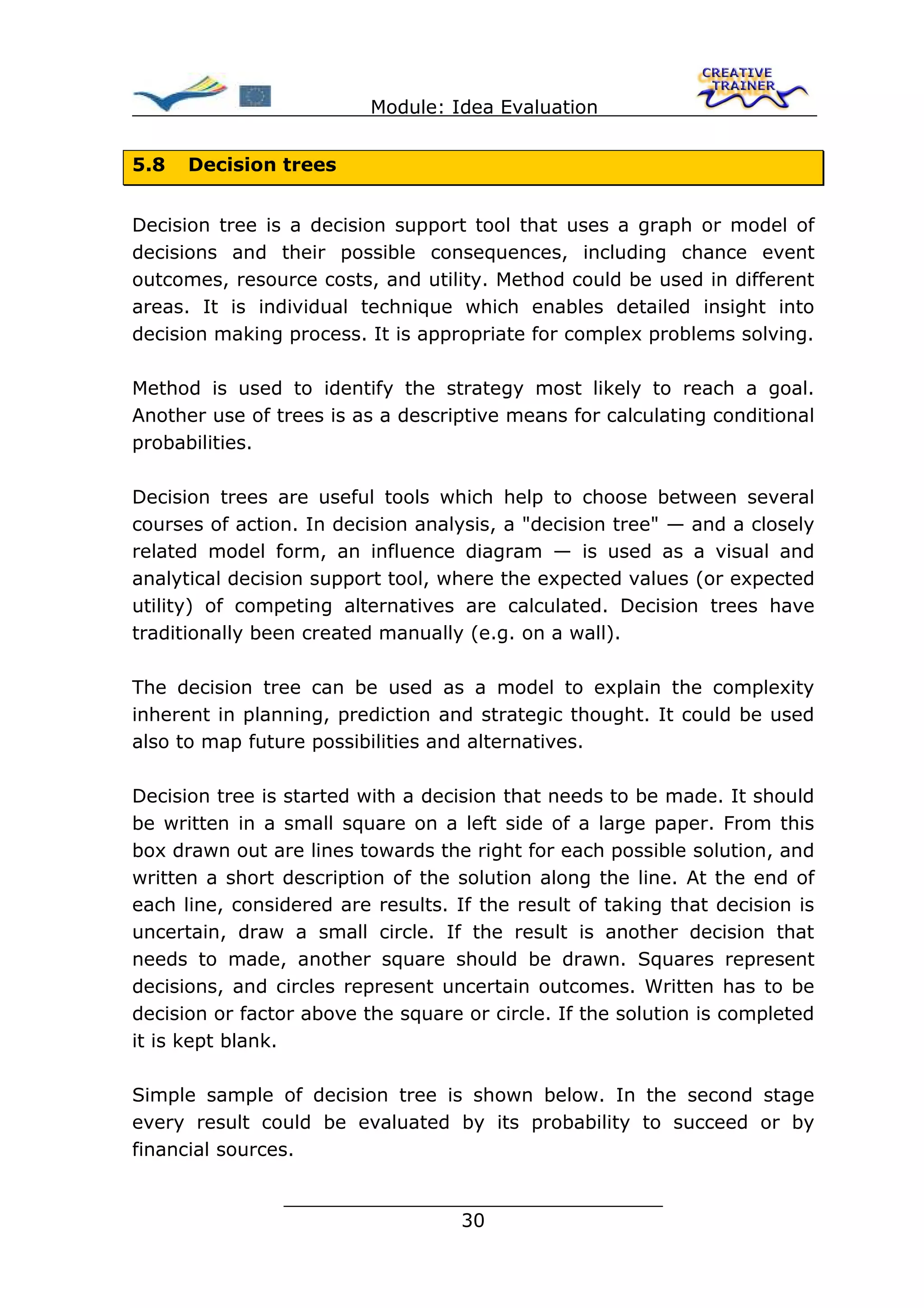 Module: Idea Evaluation


5.8   Decision trees


Decision tree is a decision support tool that uses a graph or model of
decisions and their possible consequences, including chance event
outcomes, resource costs, and utility. Method could be used in different
areas. It is individual technique which enables detailed insight into
decision making process. It is appropriate for complex problems solving.

Method is used to identify the strategy most likely to reach a goal.
Another use of trees is as a descriptive means for calculating conditional
probabilities.

Decision trees are useful tools which help to choose between several
courses of action. In decision analysis, a "decision tree" — and a closely
related model form, an influence diagram — is used as a visual and
analytical decision support tool, where the expected values (or expected
utility) of competing alternatives are calculated. Decision trees have
traditionally been created manually (e.g. on a wall).

The decision tree can be used as a model to explain the complexity
inherent in planning, prediction and strategic thought. It could be used
also to map future possibilities and alternatives.

Decision tree is started with a decision that needs to be made. It should
be written in a small square on a left side of a large paper. From this
box drawn out are lines towards the right for each possible solution, and
written a short description of the solution along the line. At the end of
each line, considered are results. If the result of taking that decision is
uncertain, draw a small circle. If the result is another decision that
needs to made, another square should be drawn. Squares represent
decisions, and circles represent uncertain outcomes. Written has to be
decision or factor above the square or circle. If the solution is completed
it is kept blank.

Simple sample of decision tree is shown below. In the second stage
every result could be evaluated by its probability to succeed or by
financial sources.

                ________________________________
                               30
 