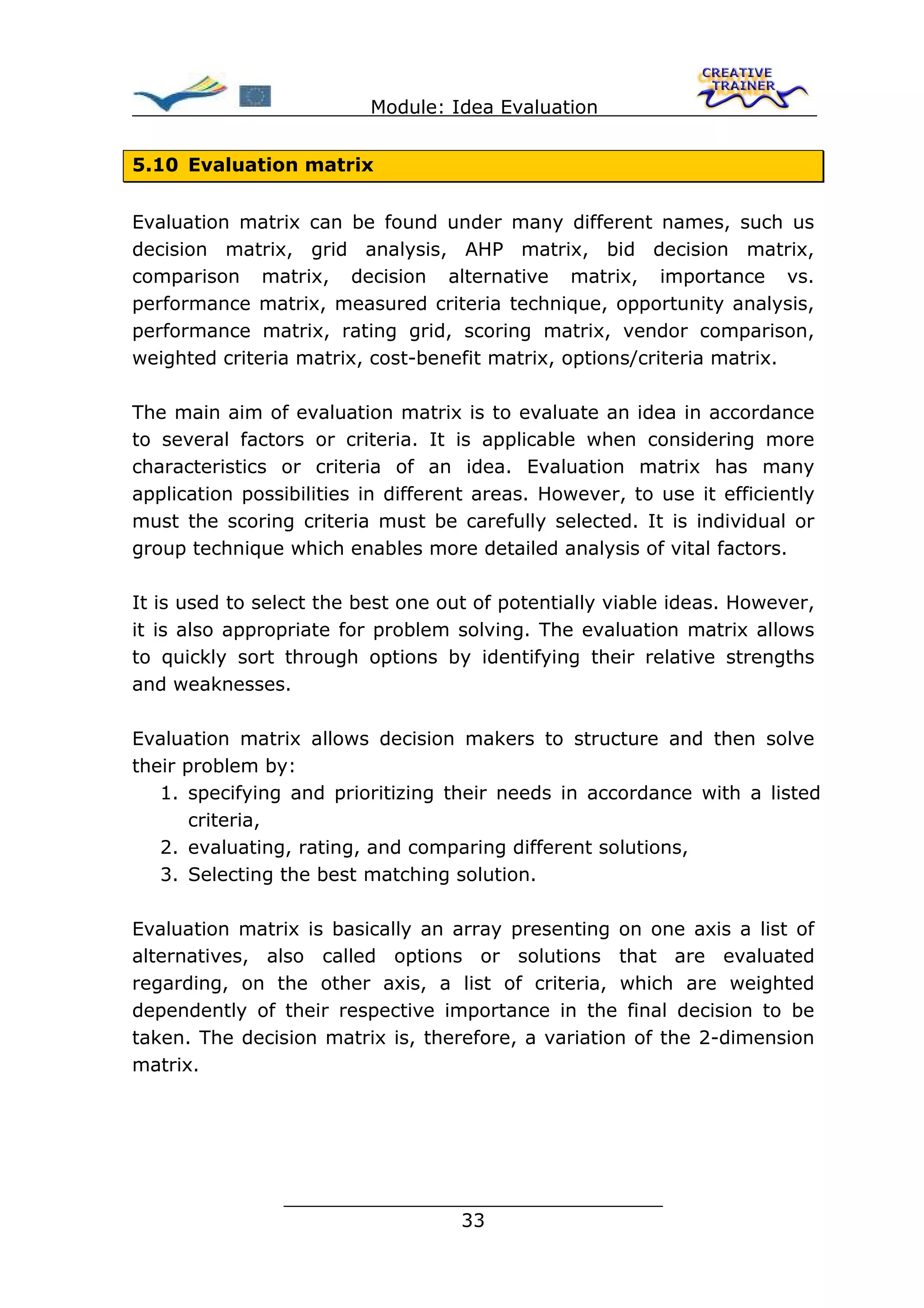 Module: Idea Evaluation


5.10 Evaluation matrix


Evaluation matrix can be found under many different names, such us
decision matrix, grid analysis, AHP matrix, bid decision matrix,
comparison matrix, decision alternative matrix, importance vs.
performance matrix, measured criteria technique, opportunity analysis,
performance matrix, rating grid, scoring matrix, vendor comparison,
weighted criteria matrix, cost-benefit matrix, options/criteria matrix.

The main aim of evaluation matrix is to evaluate an idea in accordance
to several factors or criteria. It is applicable when considering more
characteristics or criteria of an idea. Evaluation matrix has many
application possibilities in different areas. However, to use it efficiently
must the scoring criteria must be carefully selected. It is individual or
group technique which enables more detailed analysis of vital factors.

It is used to select the best one out of potentially viable ideas. However,
it is also appropriate for problem solving. The evaluation matrix allows
to quickly sort through options by identifying their relative strengths
and weaknesses.

Evaluation matrix allows decision makers to structure and then solve
their problem by:
   1. specifying and prioritizing their needs in accordance with a listed
       criteria,
   2. evaluating, rating, and comparing different solutions,
   3. Selecting the best matching solution.

Evaluation matrix is basically an array presenting on one axis a list of
alternatives, also called options or solutions that are evaluated
regarding, on the other axis, a list of criteria, which are weighted
dependently of their respective importance in the final decision to be
taken. The decision matrix is, therefore, a variation of the 2-dimension
matrix.




                ________________________________
                               33
 